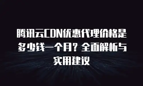 腾讯云CDN优惠代理价格是多少钱一个月？全面解析与实用建议
