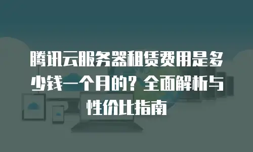 腾讯云服务器租赁费用是多少钱一个月的？全面解析与性价比指南
