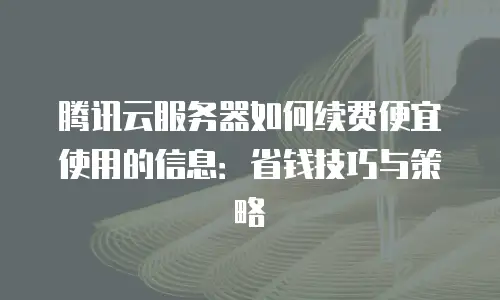腾讯云服务器如何续费便宜使用的信息：省钱技巧与策略