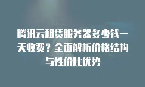 腾讯云租赁服务器多少钱一天收费？全面解析价格结构与性价比优势