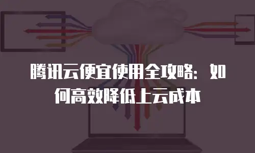 腾讯云便宜使用全攻略：如何高效降低上云成本