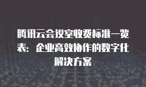 腾讯云会议室收费标准一览表：企业高效协作的数字化解决方案