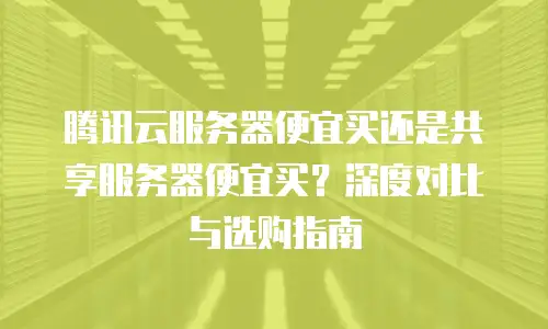 腾讯云服务器便宜买还是共享服务器便宜买？深度对比与选购指南