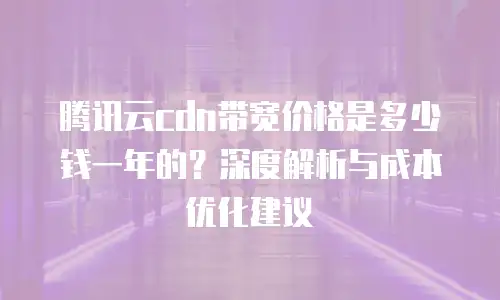 腾讯云cdn带宽价格是多少钱一年的？深度解析与成本优化建议