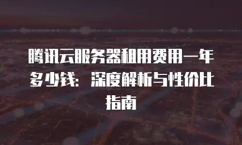 腾讯云服务器租用费用一年多少钱：深度解析与性价比指南