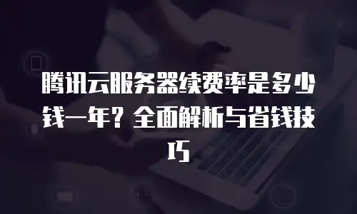 腾讯云服务器续费率是多少钱一年？全面解析与省钱技巧