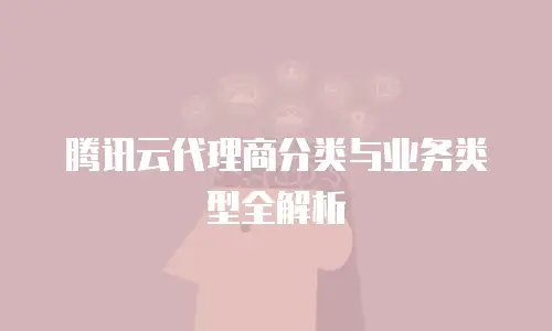 腾讯云代理商分类与业务类型全解析
