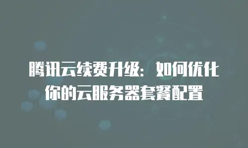 腾讯云续费升级：如何优化你的云服务器套餐配置