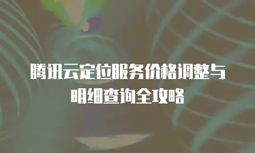 腾讯云定位服务价格调整与明细查询全攻略