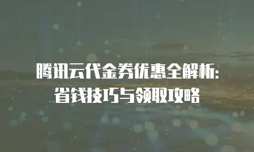 腾讯云代金券优惠全解析：省钱技巧与领取攻略