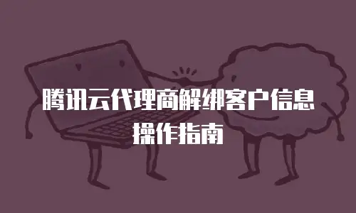 腾讯云代理商解绑客户信息操作指南