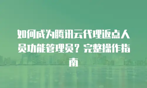 如何成为腾讯云代理返点人员功能管理员？完整操作指南