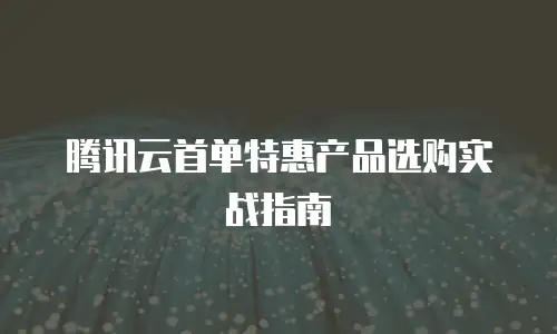 腾讯云首单特惠产品选购实战指南