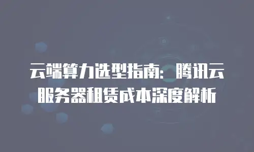 云端算力选型指南：腾讯云服务器租赁成本深度解析