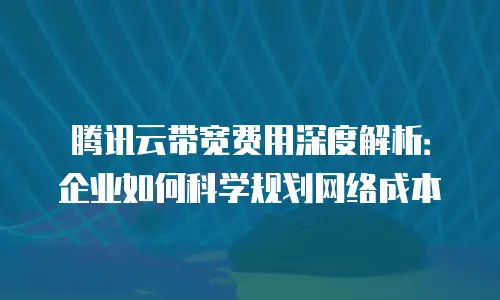 腾讯云带宽费用深度解析：企业如何科学规划网络成本