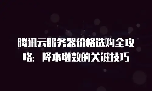 腾讯云服务器价格选购全攻略：降本增效的关键技巧