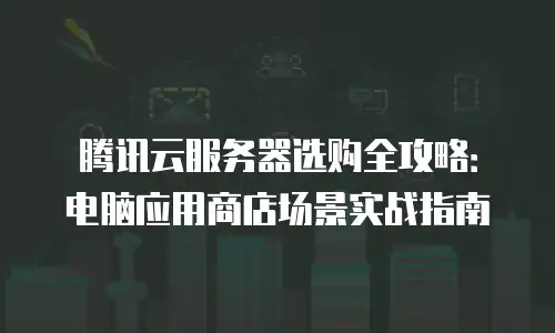 腾讯云服务器选购全攻略：电脑应用商店场景实战指南