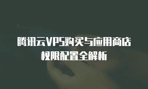 腾讯云VPS购买与应用商店权限配置全解析