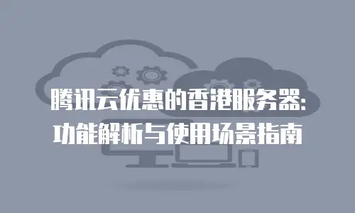 腾讯云优惠的香港服务器：功能解析与使用场景指南