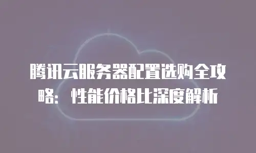腾讯云服务器配置选购全攻略：性能价格比深度解析
