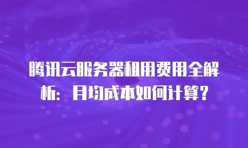 腾讯云服务器租用费用全解析：月均成本如何计算？