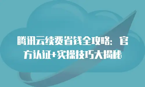 腾讯云续费省钱全攻略：官方认证+实操技巧大揭秘