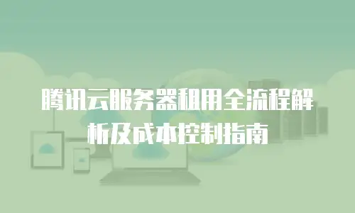 腾讯云服务器租用全流程解析及成本控制指南