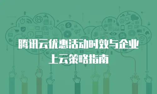 腾讯云优惠活动时效与企业上云策略指南