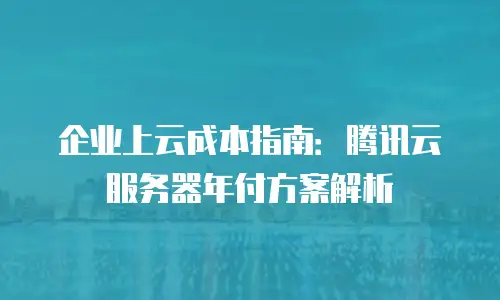 企业上云成本指南：腾讯云服务器年付方案解析