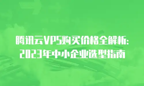 腾讯云VPS购买价格全解析：2023年中小企业选型指南