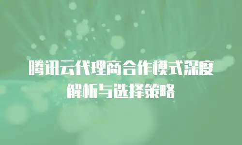 腾讯云代理商合作模式深度解析与选择策略