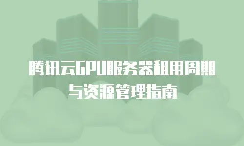 腾讯云GPU服务器租用周期与资源管理指南