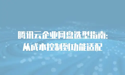 腾讯云企业网盘选型指南：从成本控制到功能适配