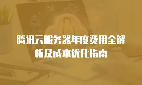 腾讯云服务器年度费用全解析及成本优化指南