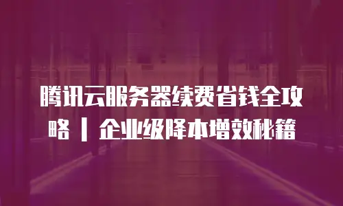 腾讯云服务器续费省钱全攻略 | 企业级降本增效秘籍
