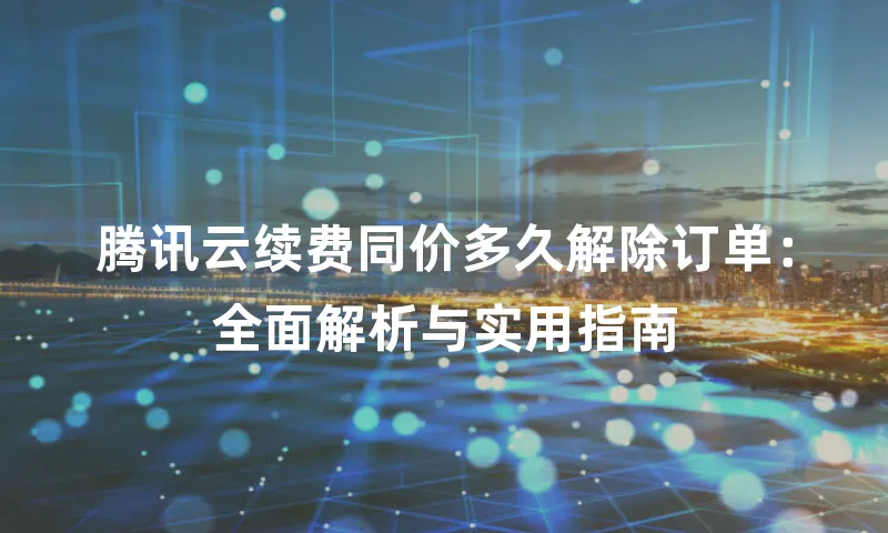腾讯云续费同价多久解除订单：全面解析与实用指南
