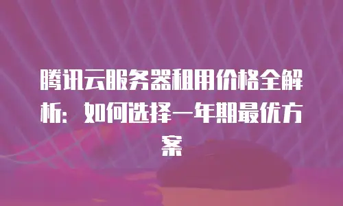 腾讯云服务器租用价格全解析：如何选择一年期最优方案
