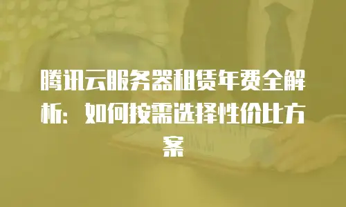 腾讯云服务器租赁年费全解析：如何按需选择性价比方案