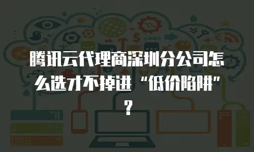 腾讯云代理商深圳分公司怎么选才不掉进&ldquo;低价陷阱&rdquo;？