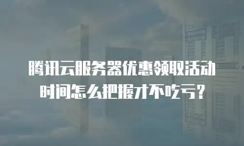 腾讯云服务器优惠领取活动时间怎么把握才不吃亏？