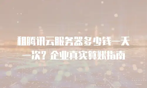 租腾讯云服务器多少钱一天一次？企业真实算账指南