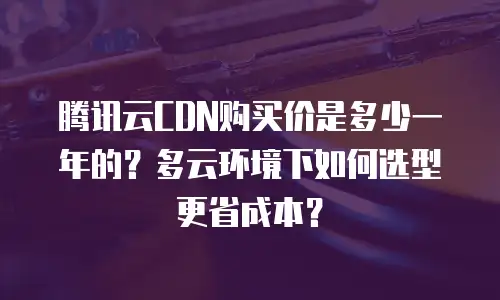 腾讯云CDN购买价是多少一年的？多云环境下如何选型更省成本？