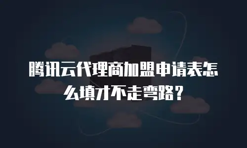 腾讯云代理商加盟申请表怎么填才不走弯路？