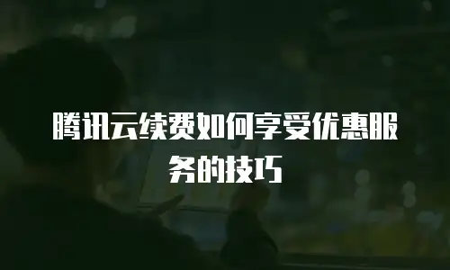 腾讯云续费如何享受优惠服务的技巧