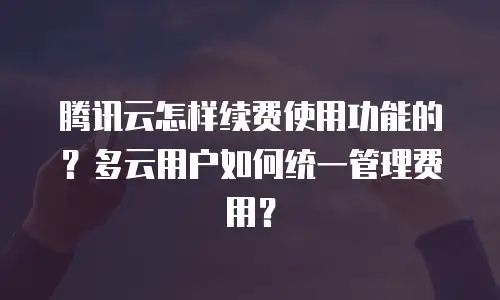 腾讯云怎样续费使用功能的？多云用户如何统一管理费用？