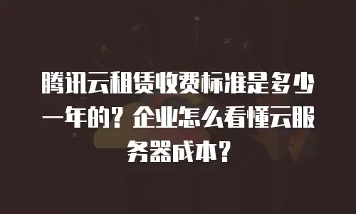 腾讯云租赁收费标准是多少一年的？企业怎么看懂云服务器成本？