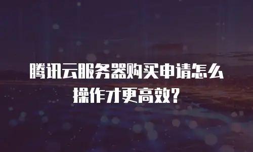 腾讯云服务器购买申请怎么操作才更高效？