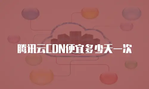 腾讯云CDN便宜多少天一次