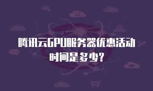 腾讯云GPU服务器优惠活动时间是多少？
