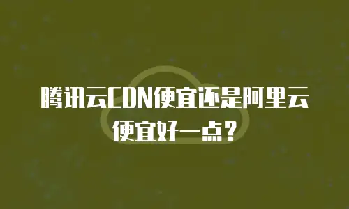 腾讯云CDN便宜还是阿里云便宜好一点？